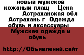 новый мужской кожаный плащ  › Цена ­ 10 000 - Астраханская обл., Астрахань г. Одежда, обувь и аксессуары » Мужская одежда и обувь   
